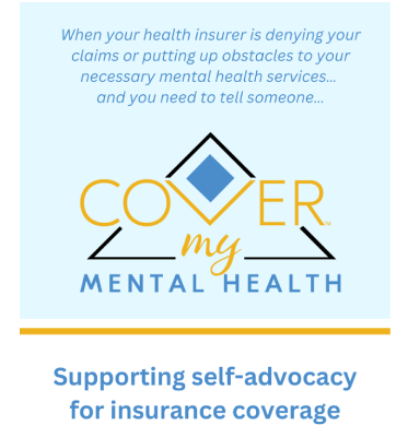 Text over image says When your health insurer is denying your claims or putting up obstacles to your necessary mental health services, and you need to tell someone... This image includes an artistic text logo with the word COVER in large goldenrod colored text over a scripted word MY. These words form MENTAL HEALTH served as the foundation to the image. I black bordered triange is behind the text. A blue diamond is formed at the peak of the triangle.